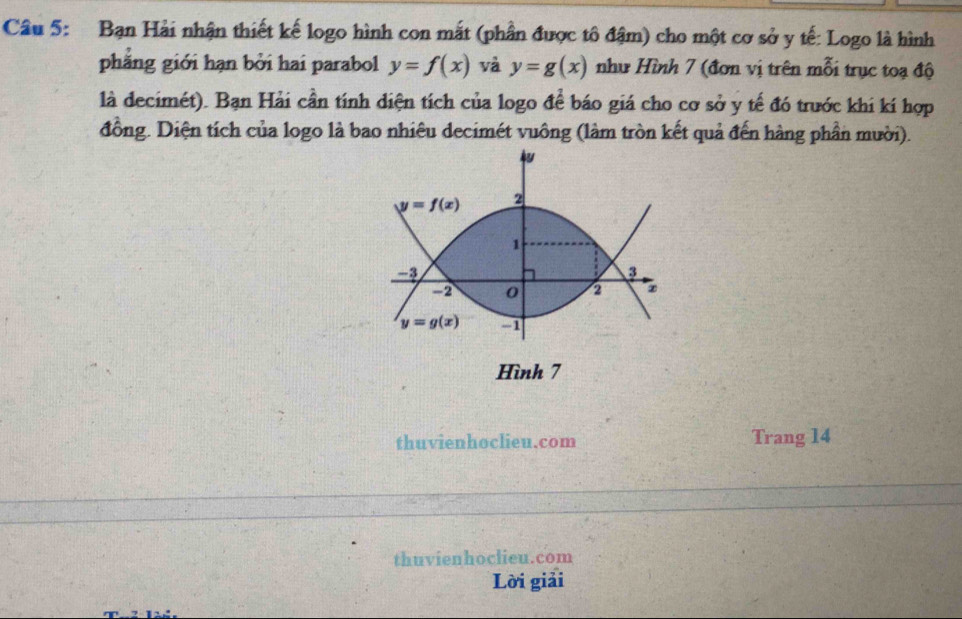 Bạn Hải nhận thiết kế logo hình con mắt (phần được tô đậm) cho một cơ sở y tế: Logo là hình
phẳng giới hạn bởi hai parabol y=f(x) và y=g(x) như Hình 7 (đơn vị trên mỗi trục toạ độ
là decimét). Bạn Hải cần tính diện tích của logo để báo giá cho cơ sở y tế đó trước khi kí hợp
đồng. Diện tích của logo là bao nhiêu decimét vuông (làm tròn kết quả đến hàng phần mười).
Hình 7
thuvienhoclieu.com Trang 14
thuvienhoclieu.com
Lời giải