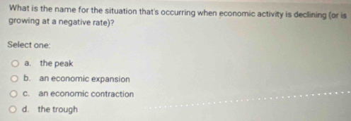 What is the name for the situation that's occurring when economic activity is declining (or is
growing at a negative rate)?
Select one:
a. the peak
b. an economic expansion
c. an economic contraction
d. the trough