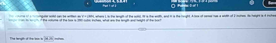 Question 4, 5.8.41 HW Scare: 75%, 3 of 4 points
Sav
Part 1 of 2 o Points: 0 of 1
The volume of a rectangular solid can be written as V=LWH ,where L is the length of the solid, W is the width, and H is the height. A box of cereal has a width of 2 inches. Its height is 4 inches
longer than its length. If the volume of the box is 280 cubic inches, what are the length and height of the box?
The length of the box is [36.25) inches.