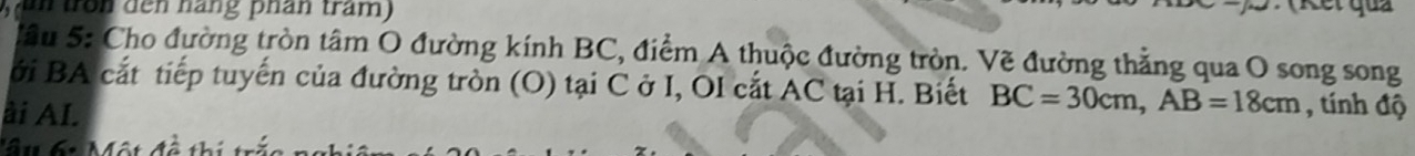 ntron den háng phân tram) 
Sầu 5: Cho đường tròn tâm O đường kính BC, điểm A thuộc đường tròn. Vẽ đường thẳng qua O song song 
ới BA cắt tiếp tuyến của đường tròn (O) tại C ở I, OI cắt AC tại H. Biết BC=30cm, AB=18cm , tính độ 
ài AI. 
'â u 6t Một đà thị t