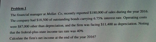 Problem I 
The financial manager at Mellat. Co, recently reported $180,000 of sales during the year 2016. 
The company had $18,500 of outstanding bonds carrying 6.75% interest rate. Operating costs 
were $87,000 other than depreciation, and the firm was facing $11,400 as depreciation. Noting 
that the federal-plus-state income tax rate was 40%
Calculate the firm's net income at the end of the year 2016?