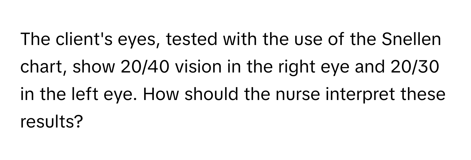 The client's eyes, tested with the use of the Snellen chart, show 20/40 vision in the right eye and 20/30 in the left eye. How should the nurse interpret these results?