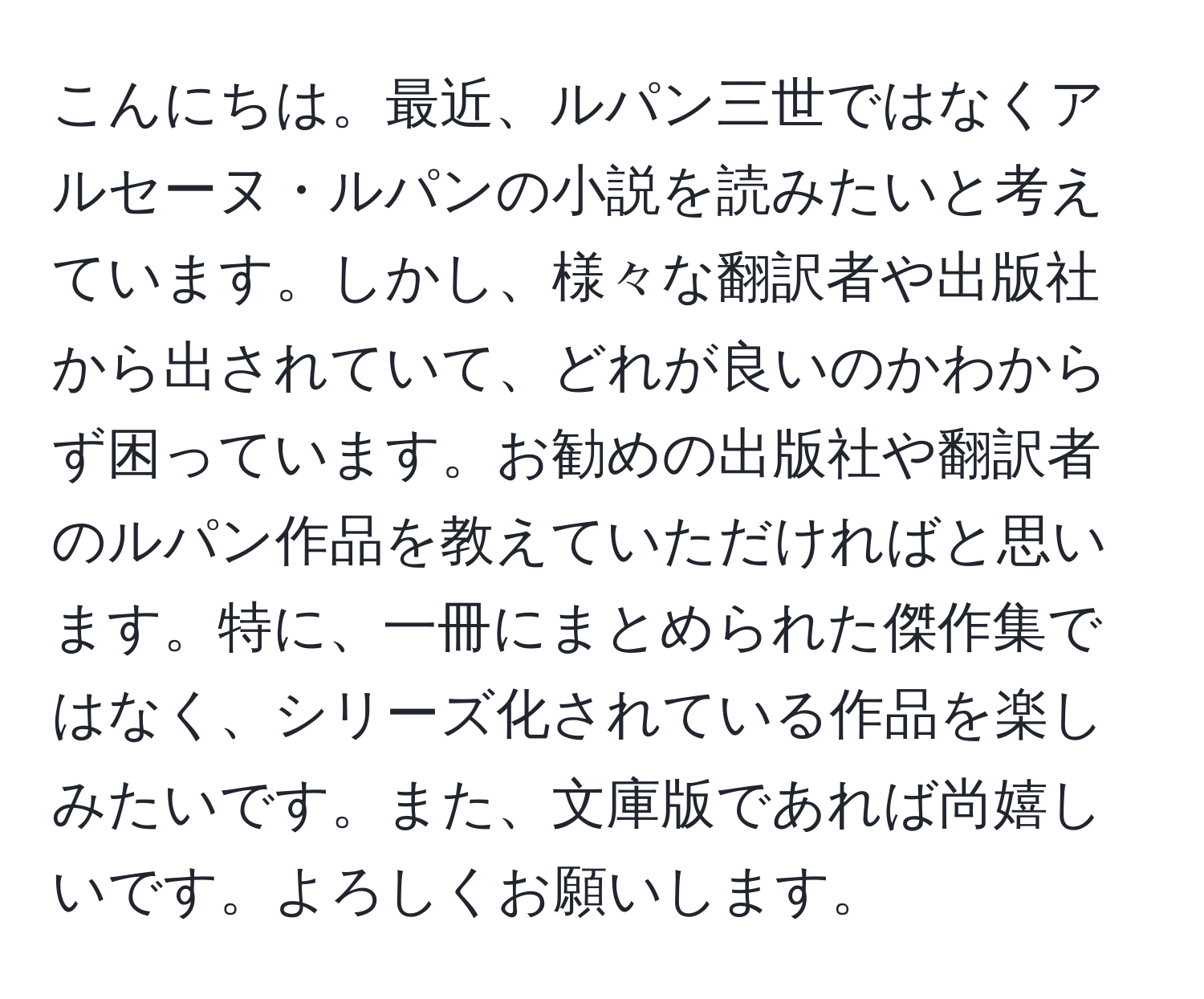 こんにちは。最近、ルパン三世ではなくアルセーヌ・ルパンの小説を読みたいと考えています。しかし、様々な翻訳者や出版社から出されていて、どれが良いのかわからず困っています。お勧めの出版社や翻訳者のルパン作品を教えていただければと思います。特に、一冊にまとめられた傑作集ではなく、シリーズ化されている作品を楽しみたいです。また、文庫版であれば尚嬉しいです。よろしくお願いします。