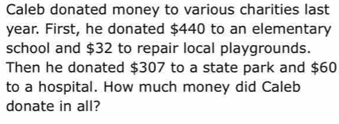 Caleb donated money to various charities last
year. First, he donated $440 to an elementary 
school and $32 to repair local playgrounds. 
Then he donated $307 to a state park and $60
to a hospital. How much money did Caleb 
donate in all?