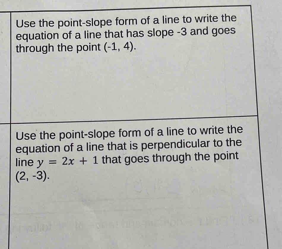 Use the point-slope form of a line to write the 
equation of a line that has slope -3 and goes 
through the point (-1,4). 
Use the point-slope form of a line to write the 
equation of a line that is perpendicular to the 
line y=2x+1 that goes through the point
(2,-3).