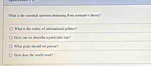 What is the essential question stemming from normative theory? 
What is the reality of international politics? 
How can we describe a particular war? 
What goals should we pursue? 
How does the world work?