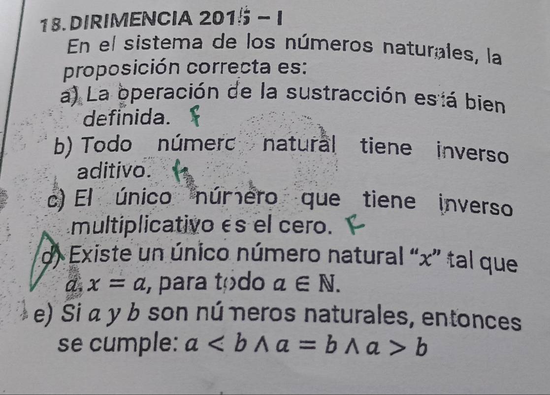 DIRIMENCIA 201 15-1 
En el sistema de los números naturales, la
proposición correcta es:
a) La operación de la sustracción esiá bien
definida.
b) Todo númerc natural tiene inverso
aditivo.
c) El único número que tiene inverso
multiplicativo és el cero.
d Existe un único número natural “ x ” tal que
d. x=a , para tódo a∈ N. 
e) Si α y b son nú neros naturales, entonces
se cumple: ab