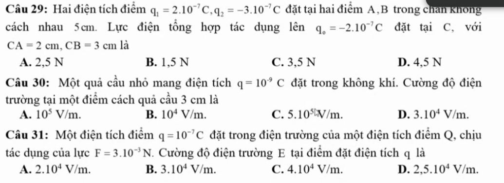 Hai điện tích điểm q_1=2.10^(-7)C, q_2=-3.10^(-7)C đặt tại hai điểm A,B trong chan khong
cách nhau 5cm. Lực điện tổng hợp tác dụng lên q_o=-2.10^(-7)C đặt tại C, với
CA=2cm, CB=3cm là
A. 2,5 N B. 1,5 N C. 3,5 N D. 4,5 N
Câu 30: Một quả cầu nhỏ mang điện tích q=10^(-9)C đặt trong không khí. Cường độ điện
trường tại một điểm cách quả cầu 3 cm là
A. 10^5V/m. B. 10^4V/m. C. 5.10^5V/m. D. 3.10^4V/m. 
Câu 31: Một điện tích điểm q=10^(-7)C đặt trong điện trường của một điện tích điểm Q, chịu
tác dụng của lực F=3.10^(-3)N 7. Cường độ điện trường E tại điểm đặt điện tích q là
A. 2.10^4V/m. B. 3.10^4V/m. C. 4.10^4V/m. D. 2,5.10^4V/m.