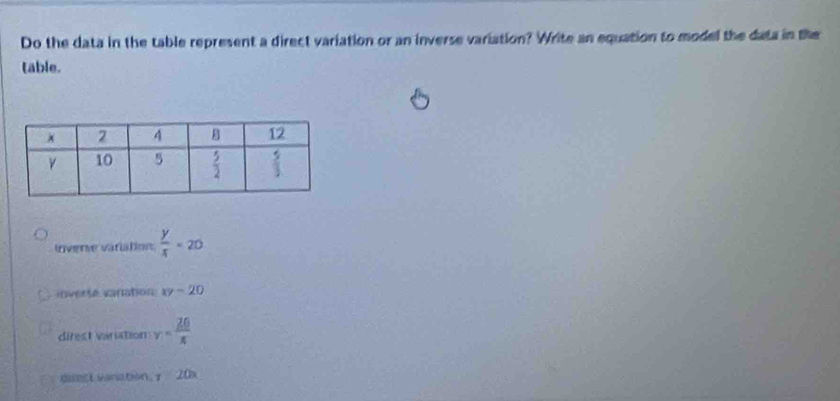 Do the data in the table represent a direct variation or an inverse variation? Write an equation to model the data in the
table.
lnverse variation  y/x =20
inverse vaniation xy-20
direst vanation v= 20/π  
dmst vanation. x 20x