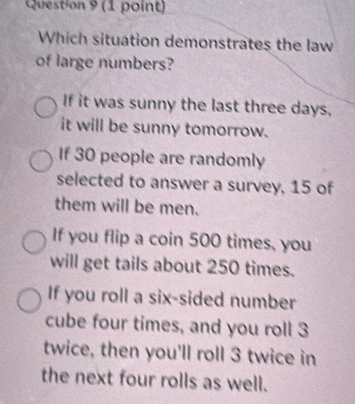 Which situation demonstrates the law
of large numbers?
If it was sunny the last three days,
it will be sunny tomorrow.
If 30 people are randomly
selected to answer a survey, 15 of
them will be men.
If you flip a coin 500 times, you
will get tails about 250 times.
If you roll a six-sided number
cube four times, and you roll 3
twice, then you'll roll 3 twice in
the next four rolls as well.