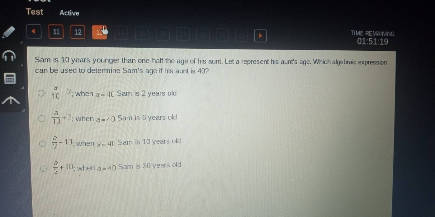 Test Active
4 11 12 132 15 1 47 16 19 (20
TIME REMAINING
01:51:19
Sam is 10 years younger than one-half the age of his aunt. Let a represent his aunt's age. Which algebraic expression
can be used to determine Sam's age if his aunt is 40?
 a/10 -2; when a=40 Sam is 2 years old
 a/10 +2; when a=40 Sam is 6 years old
 a/2 -10; when a=40 Sam is 10 years old
 a/2 +10; when a=40 Sam is 30 years old