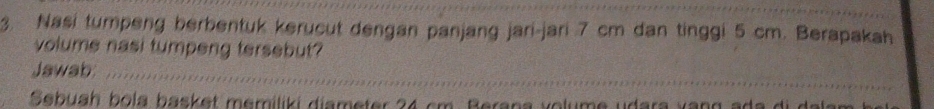 Nasi tumpeng berbentuk kerucut dengan panjang jari-jari 7 cm dan tinggi 5 cm. Berapakah 
volume nasi tumpeng tersebut? 
_ 
Jawab_ 
Sebuah bola basket memiliki diameter 24 cm. Berana volume udara vạng ada di da