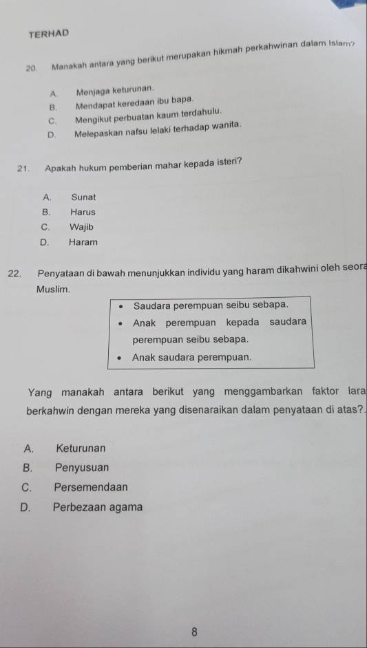 TERHAD
20. Manakah antara yang berikut merupakan hikmah perkahwinan dalam Islam?
A. Menjaga keturunan.
B. Mendapat keredaan ibu bapa.
C. Mengikut perbuatan kaum terdahulu.
D. Melepaskan nafsu lelaki terhadap wanita.
21. Apakah hukum pemberian mahar kepada isteri?
A. Sunat
B. Harus
C. Wajib
D. Haram
22. Penyataan di bawah menunjukkan individu yang haram dikahwini oleh seora
Muslim.
Saudara perempuan seibu sebapa.
Anak perempuan kepada saudara
perempuan seibu sebapa.
Anak saudara perempuan.
Yang manakah antara berikut yang menggambarkan faktor lara
berkahwin dengan mereka yang disenaraikan dalam penyataan di atas?.
A. Keturunan
B. Penyusuan
C. Persemendaan
D. Perbezaan agama
8