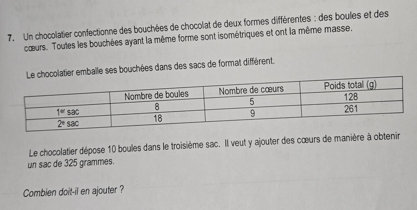 Un chocolatier confectionne des bouchées de chocolat de deux formes différentes: des boules et des
cœurs. Toutes les bouchées ayant la même forme sont isométriques et ont la même masse.
ocolatier emballe ses bouchées dans des sacs de format différent.
Le chocolatier dépose 10 boules dans le troisième sac. Il veut y ajouter des cœurs de manière à obtenir
un sac de 325 grammes.
Combien doit-il en ajouter ?