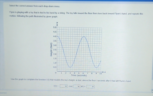 Salect the correct answer from each drop-down meu 
Flynn is playing with a toy that is tied to his hand by a string. The toy falls toward the floor then rises back toward Flynn's hand, and repeats this 
motion, following the path illustrated by given graph 
Lise the graph to complete the function ?(7) that models the toy's height, in leet, above the floor I seconds after it has left Flmn's hand.
wh-□ cos □ m+□