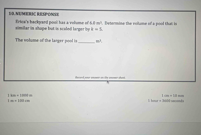 NUMERIC RESPONSE 
Erica’s backyard pool has a volume of 6.0m^3. Determine the volume of a pool that is 
similar in shape but is scaled larger by k=5. 
The volume of the larger pool is_ m^3. 
Record your answer on the answer sheet.
1km=1000m
1cm=10mm
1hour=3600
1m=100cm seconds