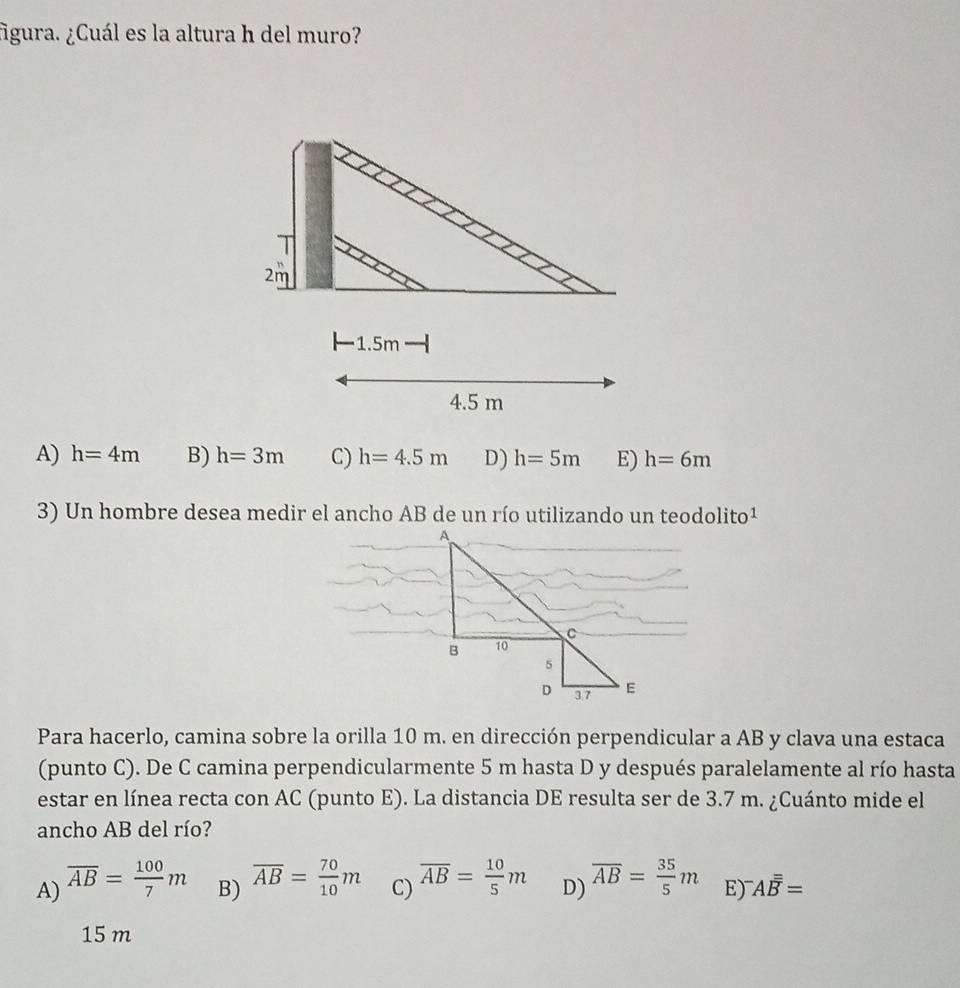 figura. ¿Cuál es la altura h del muro?
A) h=4m B) h=3m C) h=4.5m D) h=5m E) h=6m
3) Un hombre desea medir el ancho AB de un río utilizando un teodolito¹
Para hacerlo, camina sobre la orilla 10 m. en dirección perpendicular a AB y clava una estaca
(punto C). De C camina perpendicularmente 5 m hasta D y después paralelamente al río hasta
estar en línea recta con AC (punto E). La distancia DE resulta ser de 3.7 m. ¿Cuánto mide el
ancho AB del río?
A) overline AB= 100/7 m B) overline AB= 70/10 m C) overline AB= 10/5 m D) overline AB= 35/5 m E) ^-Aoverline overline overline B=
15 m