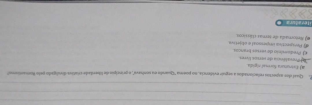 Qual dos aspectos relacionados a seguir evidencia, no poema 'Quando eu sonhava', o princípio de liberdade criativa divulgado pelo Romantismo?
a) Estrutura formal rígida.
Prevalência de versos livres.
c) Predomínio de versos brancos.
d) Perspectiva impessoal e objetiva.
e) Retomada de temas clássicos.
iteratura