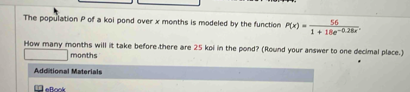 The population P of a koi pond over x months is modeled by the function P(x)= 56/1+18e^(-0.28x) . 
How many months will it take before there are 25 koi in the pond? (Round your answer to one decimal place.)
months
Additional Materials 
eBook