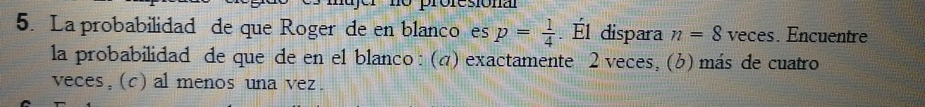 La probabilidad de que Roger de en blanco es p= 1/4 . E1 dispara n=8 veces. Encuentre
la probabilidad de que de en el blanco : (σ) exactamente 2 veces, (¿) más de cuatro
veces, (c) al menos una vez