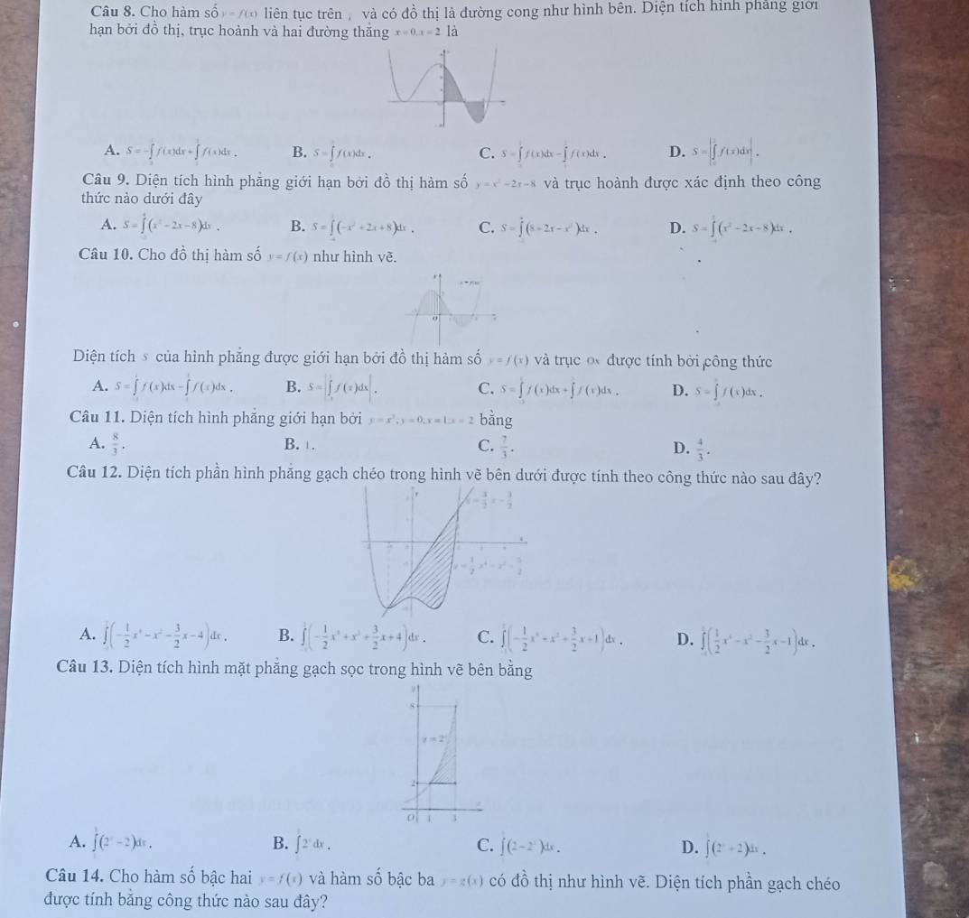 Cho hàm Shat Oy=f(x) liên tục trên , và có đồ thị là đường cong như hình bên. Diện tích hình phẳng giới
hạn bởi đồ thị, trục hoành và hai đường thăng x=0,x=2 là
A. S=-∈tlimits _0^(1f(x)dx+∈tlimits _0^1f(x)dx. B. S=∈t f(x)dx. C. S=∈t f(x)dx-∈t f(x)dx. D. S=|∈tlimits _0^2f(x)dx|.
Câu 9. Diện tích hình phẳng giới hạn bởi do^2) thị hàm số y=x^2-2x-8 và trục hoành được xác định theo công
thức nào dưới đây
A. S=∈tlimits _0^(4(x^2)-2x-8)dx. B. S=∈t (-x^2+2x+8)dx. C. S=∈tlimits (8-2x-x^2)dx. D. S=∈t (x^2-2x-8)dx.
Câu 10. Cho dhat o thị hàm số y=f(x) như hình vẽ.
Diện tích s của hình phẳng được giới hạn bởi đồ thị hàm số y=f(x) và trục o được tính bởi công thức
A. S=∈tlimits 'f(x)dx-∈tlimits 'f(x)dx, B. S=∈t f(x)dx. C. S=∈tlimits f(x)dx+∈tlimits f(x)dx. D. S=∈tlimits f(x)dx.
Câu 11. Diện tích hình phẳng giới hạn bởi y=x^2,y=0,x=1,x=2bhat ang
A.  8/3 . B. . C.  7/3 . D.  4/3 .
Câu 12. Diện tích phần hình phăng gạch chéo trong hình vẽ bên dưới được tính theo công thức nào sau đây?
A. ∈tlimits _0^(1(-frac 1)2x^4-x^2- 3/2 x-4)dx. B. ∈tlimits _0^(1(-frac 1)2x^4+x^2+ 3/2 x+4)dx. C. ∈tlimits _0^(2(-frac 1)2x^2+x^2+ 3/2 x+1)dx, D. ∈tlimits _0^(1(frac 1)2x^6-x^2- 3/2 x-1)dx.
Câu 13. Diện tích hình mặt phẳng gạch sọc trong hình vẽ bên bằng
A. ∈t (2^x-2)dx. B. ∈t 2^xdx. C. ∈t (2-2^x)dx. D. ∈t (2^x+2)dx.
Câu 14. Cho hàm số bậc hai y=f(x) và hàm số bậc ba y=g(x) có đồ thị như hình vẽ. Diện tích phần gạch chéo
được tính bằng công thức nào sau đây?