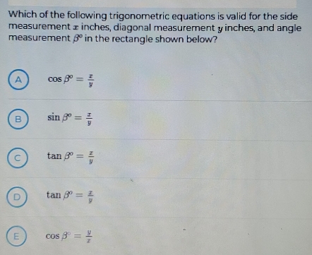 Which of the following trigonometric equations is valid for the side
measurement ± inches, diagonal measurement y inches, and angle
measurement beta° in the rectangle shown below?
A cos beta°= x/y 
B sin beta°= x/y 
C tan beta°= x/y 
D tan beta°= x/y 
E cos beta°= y/x 