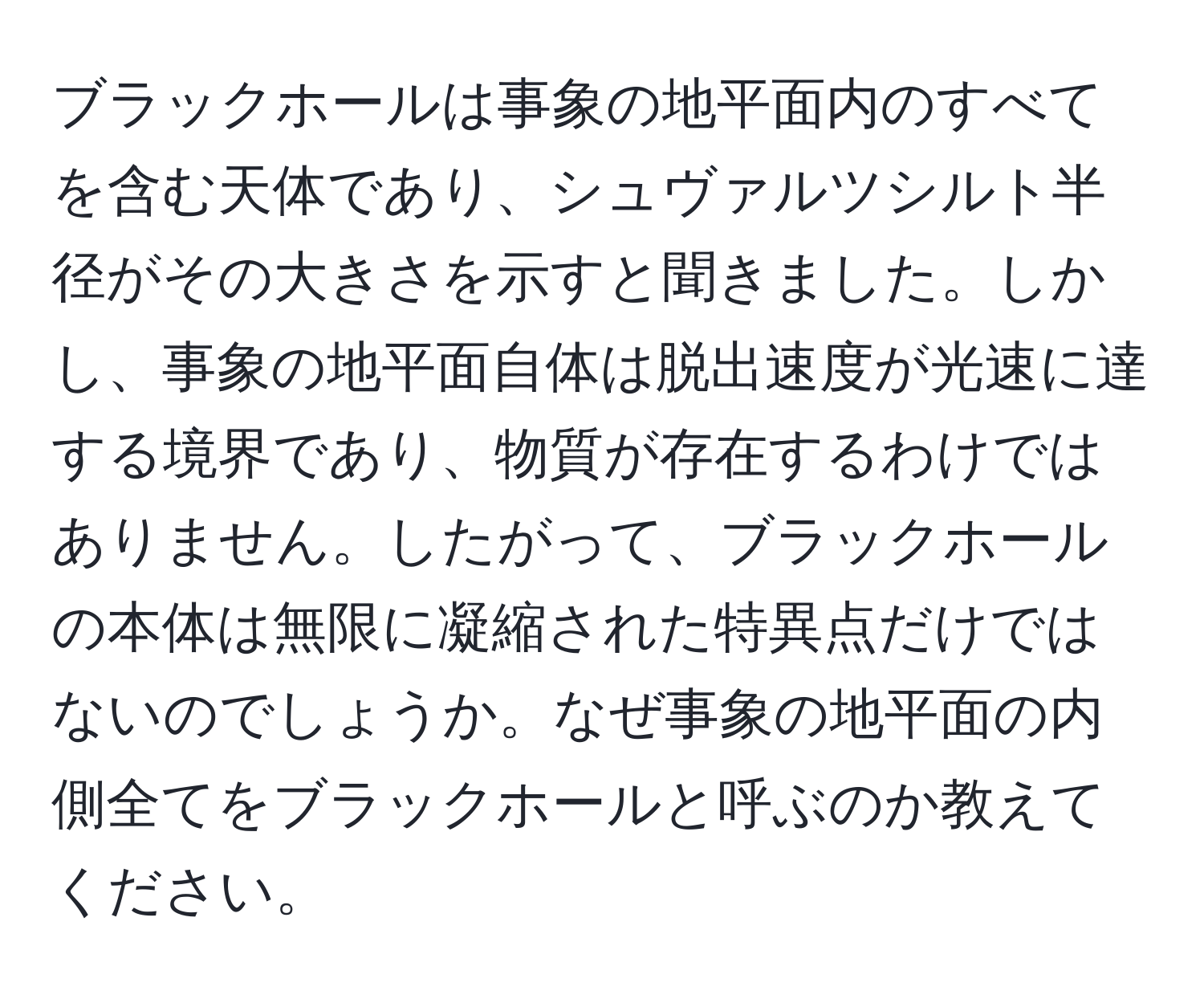 ブラックホールは事象の地平面内のすべてを含む天体であり、シュヴァルツシルト半径がその大きさを示すと聞きました。しかし、事象の地平面自体は脱出速度が光速に達する境界であり、物質が存在するわけではありません。したがって、ブラックホールの本体は無限に凝縮された特異点だけではないのでしょうか。なぜ事象の地平面の内側全てをブラックホールと呼ぶのか教えてください。