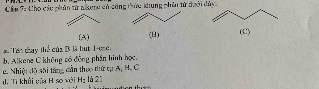 Cho các phân tử alkene có công thức khung phân tử dưới đây: 
(A) (B) 
(C) 
a. Tên thay thế của B là but -1 -ene. 
b. Alkene C không có đồng phân hình học. 
c. Nhiệt độ sôi tăng dần theo thứ tự A, B, C
d. Tỉ khối của B so với H_2 là 21