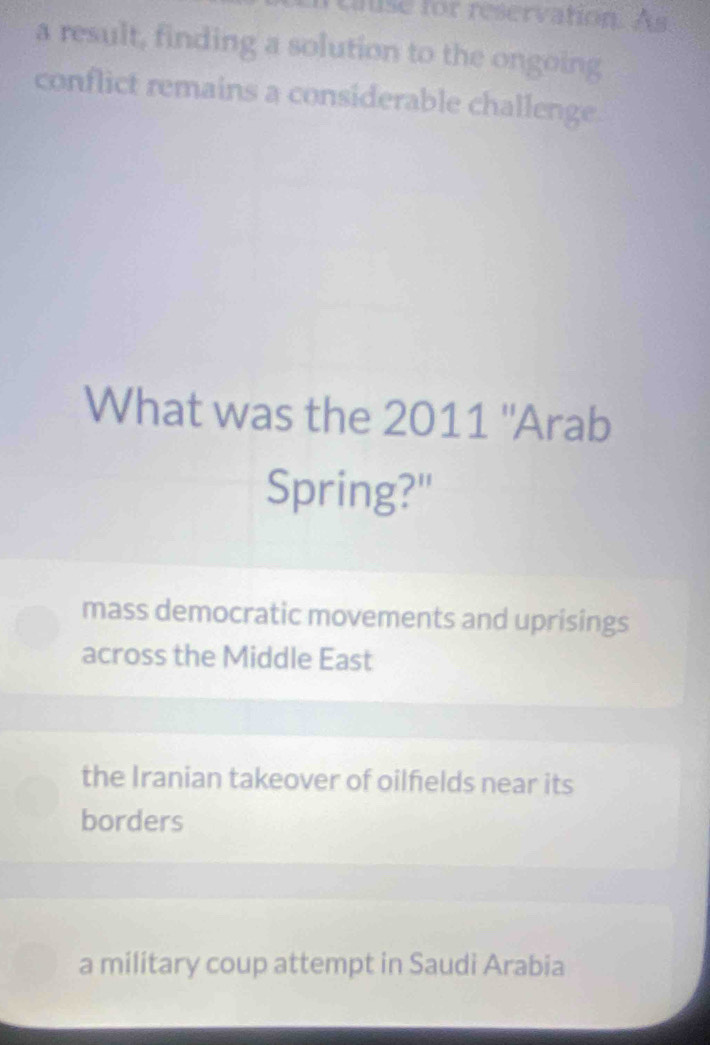 cause for reservation. As
a result, finding a solution to the ongoing
conflict remains a considerable challenge
What was the 2011 ''Arab
Spring?"
mass democratic movements and uprisings
across the Middle East
the Iranian takeover of oilfields near its
borders
a military coup attempt in Saudi Arabia