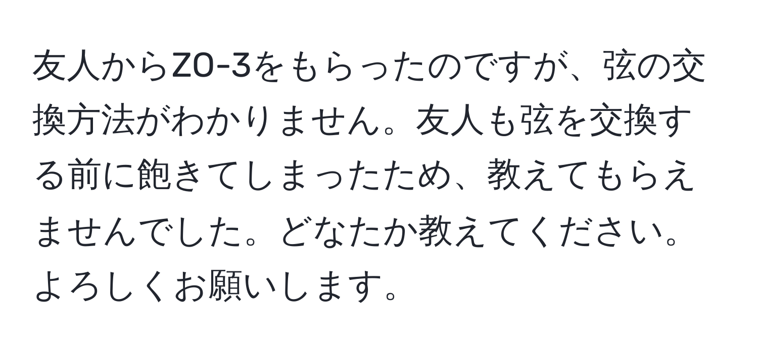 友人からZO-3をもらったのですが、弦の交換方法がわかりません。友人も弦を交換する前に飽きてしまったため、教えてもらえませんでした。どなたか教えてください。よろしくお願いします。