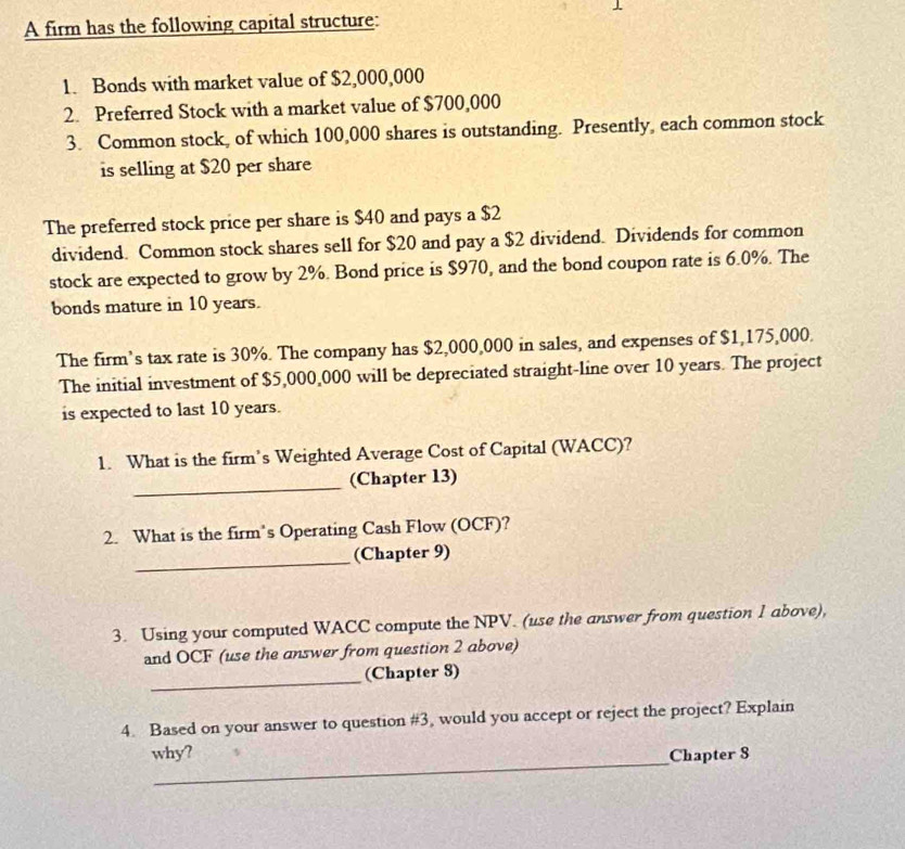 A firm has the following capital structure: 
1. Bonds with market value of $2,000,000
2. Preferred Stock with a market value of $700,000
3. Common stock, of which 100,000 shares is outstanding. Presently, each common stock 
is selling at $20 per share 
The preferred stock price per share is $40 and pays a $2
dividend. Common stock shares sell for $20 and pay a $2 dividend. Dividends for common 
stock are expected to grow by 2%. Bond price is $970, and the bond coupon rate is 6.0%. The 
bonds mature in 10 years. 
The firm’s tax rate is 30%. The company has $2,000,000 in sales, and expenses of $1,175,000. 
The initial investment of $5,000,000 will be depreciated straight-line over 10 years. The project 
is expected to last 10 years. 
1. What is the firm’s Weighted Average Cost of Capital (WACC)? 
_ 
(Chapter 13) 
2. What is the firm’s Operating Cash Flow (OCF)? 
_(Chapter 9) 
3. Using your computed WACC compute the NPV. (use the answer from question 1 above), 
and OCF (use the answer from question 2 above) 
_ 
(Chapter 8) 
4. Based on your answer to question #3, would you accept or reject the project? Explain 
_ 
why? Chapter 8