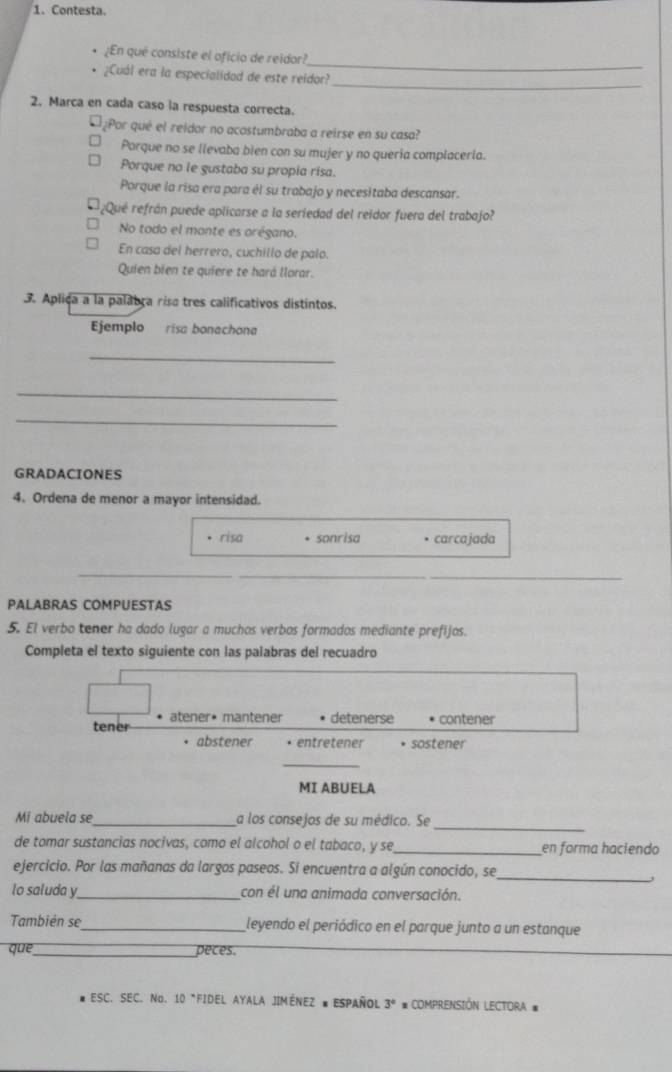 Contesta.
_
¿En qué consiste el oficio de reidor?
_
¿Cuál era la especialidad de este reidor?
2. Marca en cada caso la respuesta correcta.
¿Por qué el reidor no acostumbraba a reirse en su casa?
Porque no se llevaba bien con su mujer y no quería complaceria.
Porque no le gustaba su propia risa.
Porque la risa era para él su trabajo y necesitaba descansar.
¿Qué refrán puede aplicarse a la seriedad del reidor fuera del trabajo?
No todo el monte es orégano.
En casa del herrero, cuchillo de palo.
Quien bien te quiere te hará llorar.
3. Apliça a la palabra riso tres calificativos distintos.
Ejemplo risa bonachona
_
_
_
GRADACIONES
4. Ordena de menor a mayor intensidad.
risa sonrisa • carcajada
_
_
_
PALABRAS COMPUESTAS
5. El verbo tener ha dado lugar a muchos verbos formados mediante prefijos.
Completa el texto siguiente con las palabras del recuadro
tener atener• mantener detenerse contener
abstener + entretener • sostener
_
MI ABUELA
_
Mi abuela se _a los consejos de su médico. Se
de tomar sustancias nocivas, como el alcohol o el tabaco, y se_ en forma haciendo
_
ejercicio. Por las mañanas da largos paseos. Sí encuentra a algún conocido, se
lo saluda y_ con él una animada conversación.
También se_ leyendo el periódico en el parque junto a un estanque
que_ peces.
ESC. SEC. No. 10 *FIDEL AYALA JIMÊNEZ # ESPAÑOL 3° #COMPRENSIÓN LECTORA =