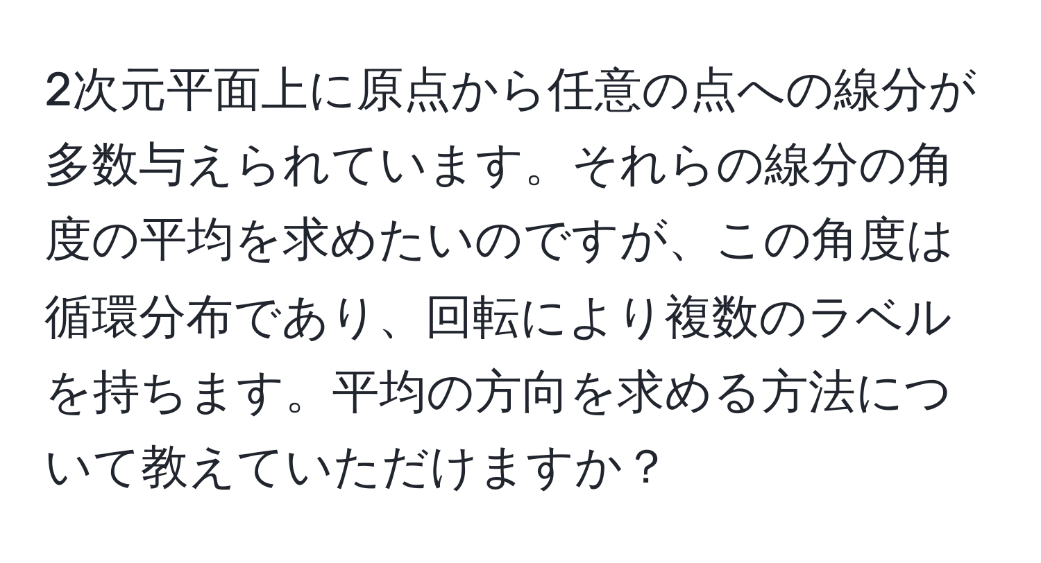 2次元平面上に原点から任意の点への線分が多数与えられています。それらの線分の角度の平均を求めたいのですが、この角度は循環分布であり、回転により複数のラベルを持ちます。平均の方向を求める方法について教えていただけますか？