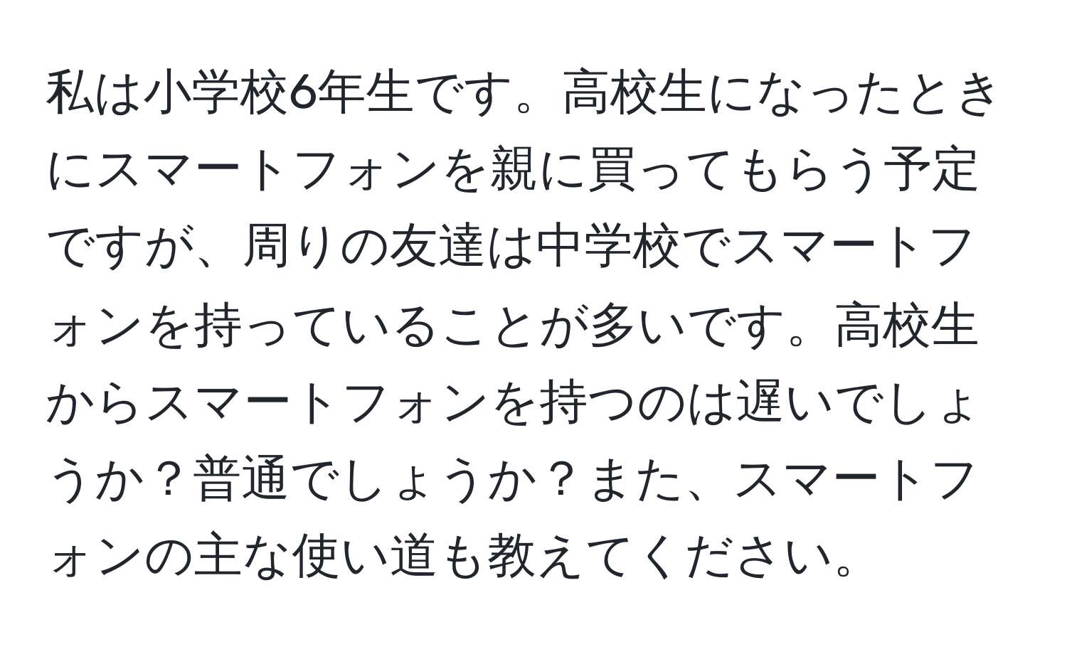 私は小学校6年生です。高校生になったときにスマートフォンを親に買ってもらう予定ですが、周りの友達は中学校でスマートフォンを持っていることが多いです。高校生からスマートフォンを持つのは遅いでしょうか？普通でしょうか？また、スマートフォンの主な使い道も教えてください。