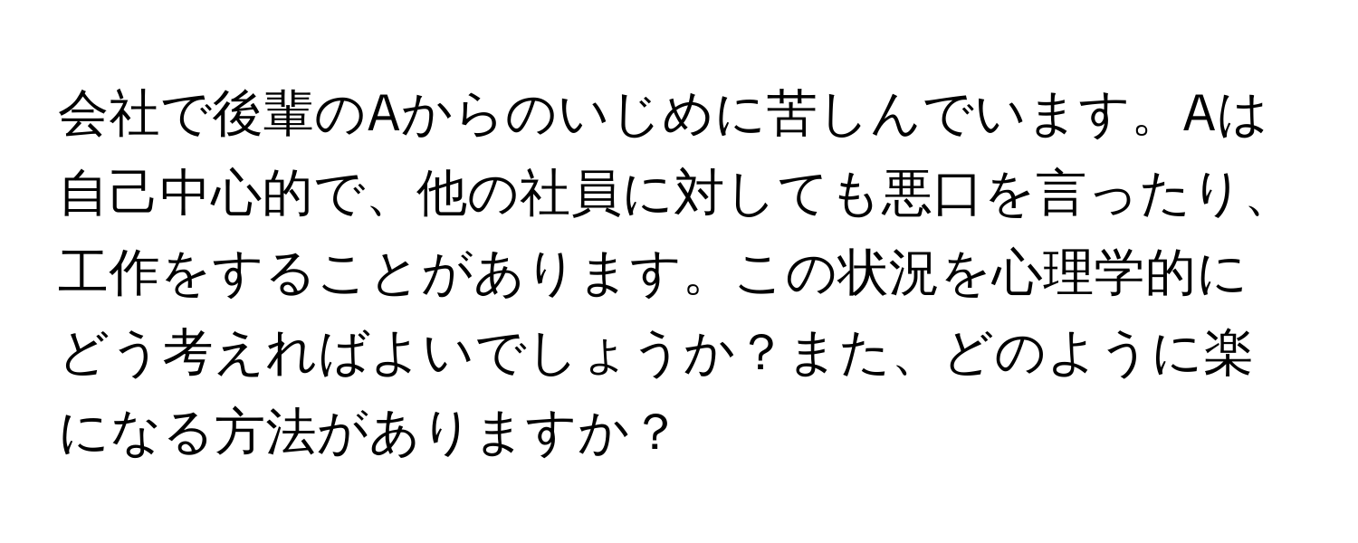 会社で後輩のAからのいじめに苦しんでいます。Aは自己中心的で、他の社員に対しても悪口を言ったり、工作をすることがあります。この状況を心理学的にどう考えればよいでしょうか？また、どのように楽になる方法がありますか？