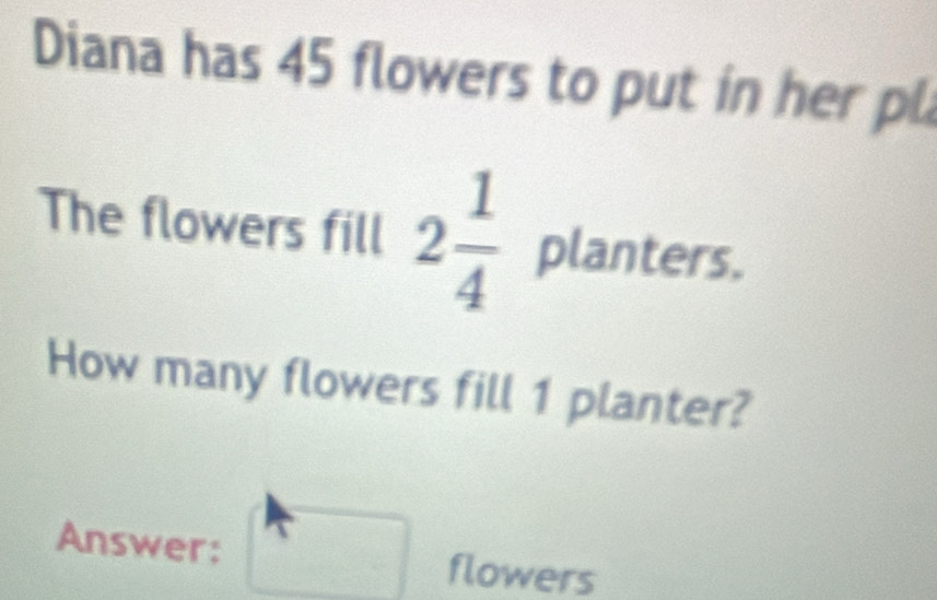 Diana has 45 flowers to put in her pl 
The flowers fill 2 1/4  planters. 
How many flowers fill 1 planter? 
Answer: flowers