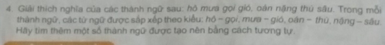 Giải thích nghĩa của các thành ngữ sau: hô mưa gọi gió, oán nặng thủ sâu. Trong mỗi 
thành ngữ, các tử ngữ được sắp xếp theo kiểu: hồ - gọi, mưa - gió, oán − thủ, nậng - sâu. 
Hãy tìm thêm một số thành ngữ được tạo nên bằng cách tương tự.