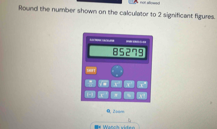 not allowed 
Round the number shown on the calculator to 2 significant figures. 
ELECTRONIC CALCULATOR SPARX SERIES CS-450 
85279 
SHIFT 4 
 □ /□   √ m X' X' x°
(-) r π % V^(-1)
Zoom 
Watch video