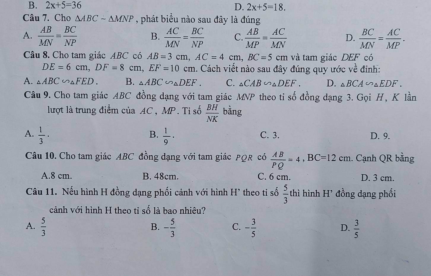 B. 2x+5=36 D. 2x+5=18. 
Câu 7. Cho △ ABCsim △ MNP , phát biểu nào sau đây là đúng
A.  AB/MN = BC/NP   AC/MN = BC/NP  C.  AB/MP = AC/MN   BC/MN = AC/MP . 
B.
D.
Câu 8. Cho tam giác ABC có AB=3cm, AC=4cm, BC=5cm và tam giác DEF có
DE=6cm, DF=8cm, EF=10cm. Cách viết nào sau đây đúng quy ước về đỉnh:
A. △ ABC∽ △ FED. B. △ ABC∽ △ DEF. C. △ CAB∽ △ DEF. D. △ BCA∽ △ EDF. 
Câu 9. Cho tam giác ABC đồng dạng với tam giác MNP theo tỉ số đồng dạng 3. Gọi H, K lần
lượt là trung điểm của AC , MP. Tỉ số  BH/NK  bằng
B.
A.  1/3 ·  1/9 · C. 3. D. 9.
Câu 10. Cho tam giác ABC đồng dạng với tam giác PQR có  AB/PQ =4, BC=12cm. Cạnh QR bằng
A. 8 cm. B. 48cm. C. 6 cm. D. 3 cm.
Câu 11. Nếu hình H đồng dạng phối cảnh với hình H’ theo tỉ số  5/3  thì hình H’ đồng dạng phối
cảnh với hình H theo tỉ số là bao nhiêu?
A.  5/3  - 5/3  - 3/5   3/5 
B.
C.
D.