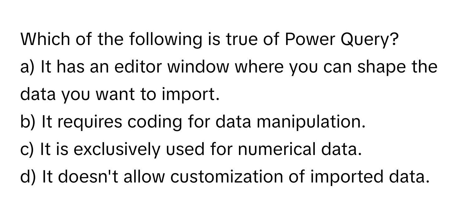 Which of the following is true of Power Query?

a) It has an editor window where you can shape the data you want to import. 
b) It requires coding for data manipulation. 
c) It is exclusively used for numerical data. 
d) It doesn't allow customization of imported data.