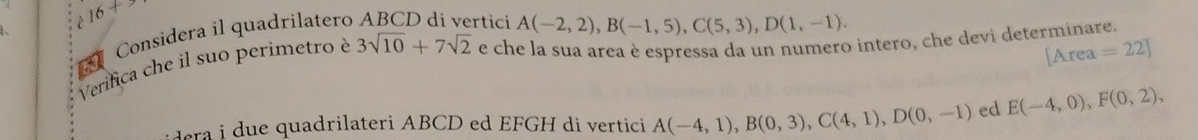 16+> rtici A(-2,2), B(-1,5), C(5,3), D(1,-1). 
Considera il quadrilatero 3sqrt(10)+7sqrt(2) e che la sua area è espressa da un numero intero, che devi determinare. 
Verifica che il suo perimetro è
[Area=22]
era i due quadrilateri ABCD ed EFGH di vertici A(-4,1), B(0,3), C(4,1), D(0,-1) ed E(-4,0), F(0,2),