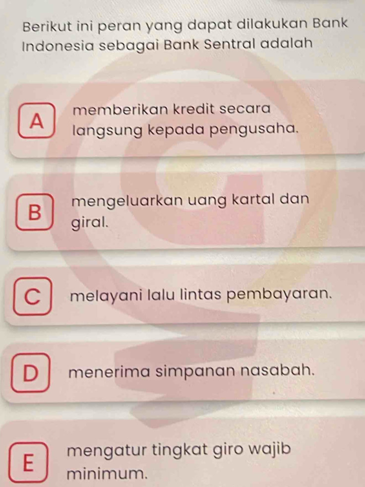 Berikut ini peran yang dapat dilakukan Bank
Indonesia sebagai Bank Sentral adalah
memberikan kredit secara
A langsung kepada pengusaha.
B mengeluarkan uang kartal dan 
giral.
C melayani lalu lintas pembayaran.
D menerima simpɑnɑn nasɑbah.
mengatur tingkat giro wajib
E minimum.