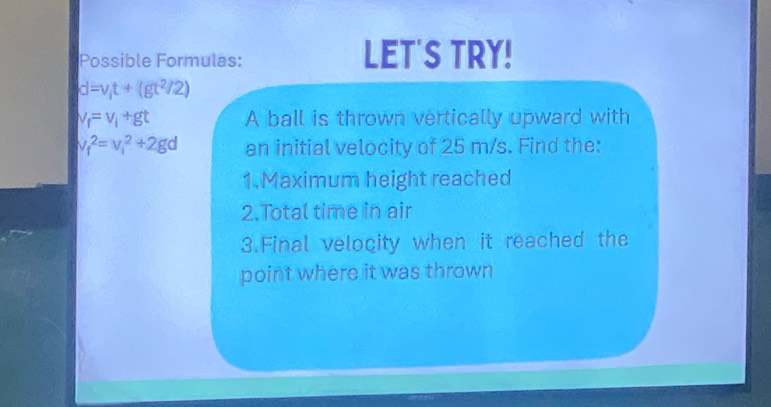 Possible Formulas: LET'S TRY!
d=v_1t+(gt^2/2)
v_f=v_i+gt A ball is thrown vertically upward with
v_f^2=v_1^2+2gd an initial velocity of 25 m/s. Find the: 
1.Maximum height reached 
2.Total time in air 
3.Final velocity when it reached the 
point where it was thrown