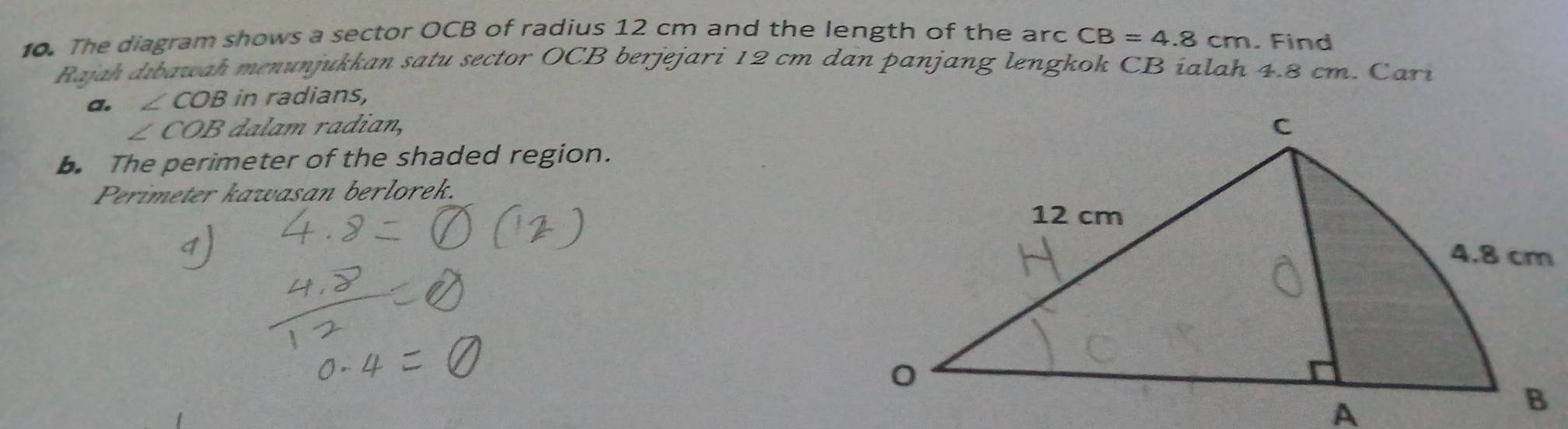 The diagram shows a sector OCB of radius 12 cm and the length of the arc CB=4.8cm. Find 
Rajah dibawah menunjukkan satu sector OCB berjejari 12 cm dan panjang lengkok CB ialah 4.8 cm. Cari 
a. ∠ COB in radians,
∠ COB adian, 
b. The perimeter of the shaded region. 
Perimeter kawasan berlorek.