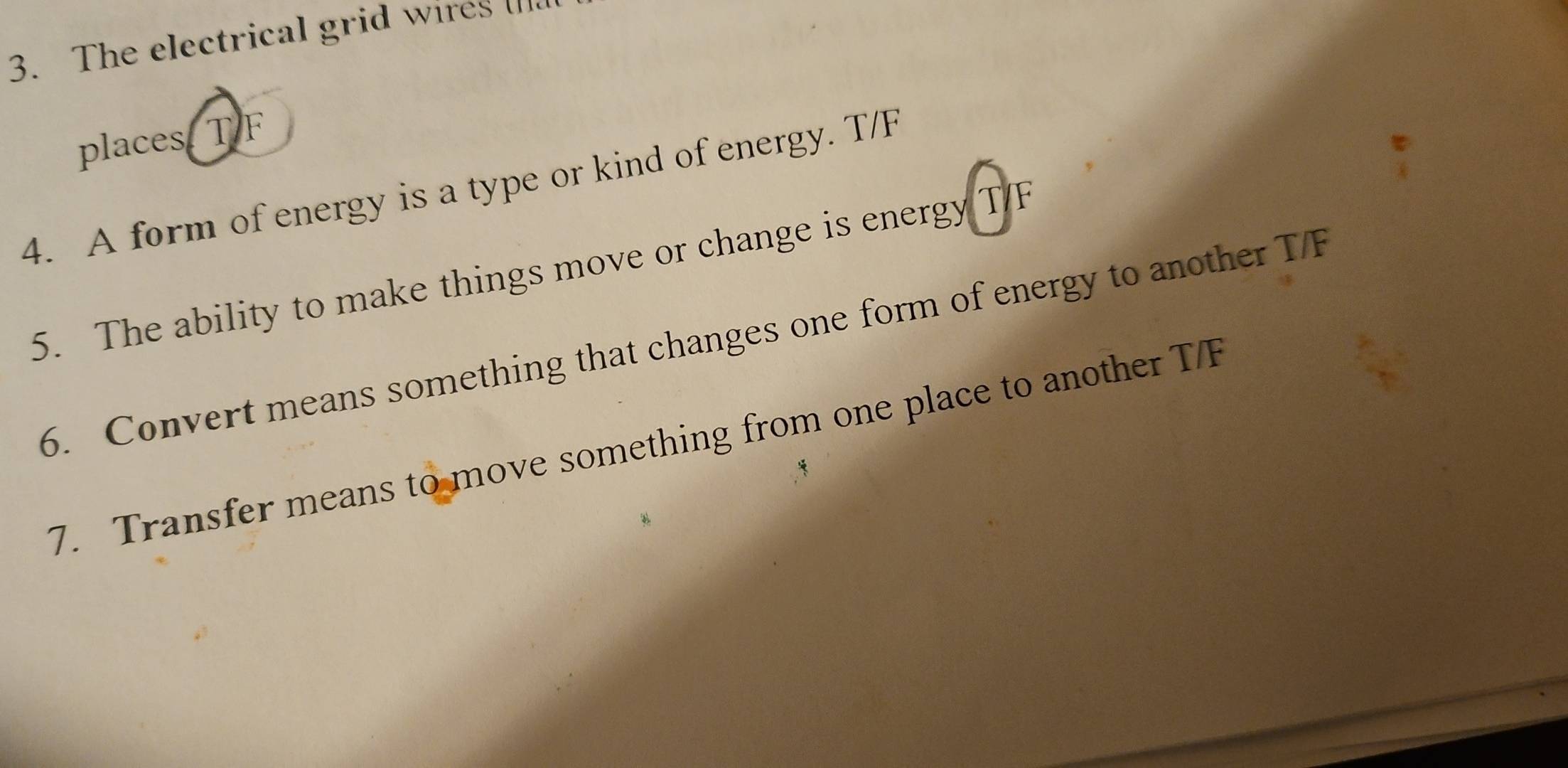 The electrical grid wires []. 
places. T F
4. A form of energy is a type or kind of energy. T/F
5. The ability to make things move or change is energy T/F
6. Convert means something that changes one form of energy to another T/F
7. Transfer means to move something from one place to another T/F