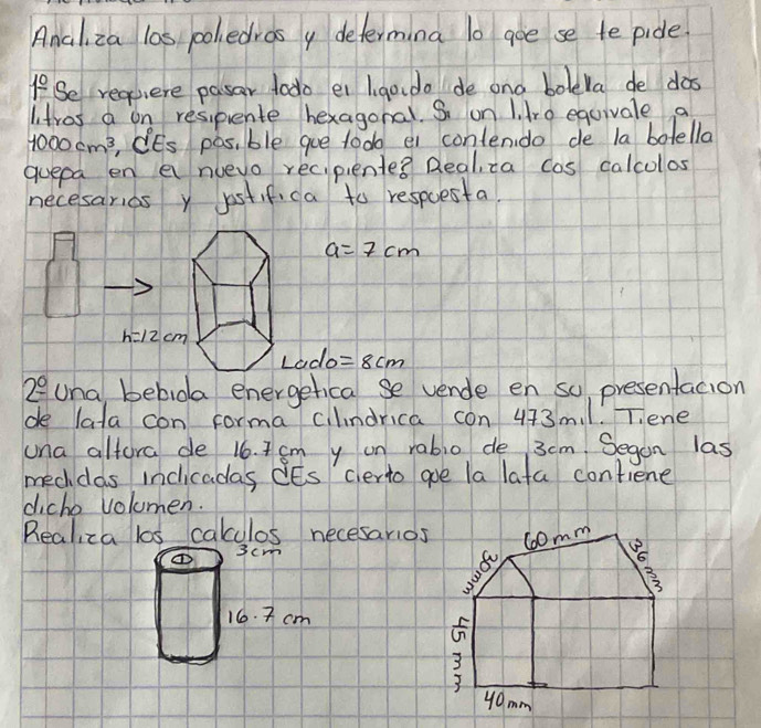 Ancliza las coledrasy determina l0 goe se te pide.
If Se requiere pasar todo ei Ii go do de ond bolela de dos
litros a on resipente hexagonal. S on 1. dro equivale a
1000cm^3 , iEs pas, ble gue tod ei contendo de la botella
quepa en a nuevo recipiente? Realza cas calcolos
necesarios y jostif, ca to respoesta.
a=7cm
Lado=8cm
2^(_ ^circ) Una bebida energetical se vende en so presentacion
de lata con forma clndrica con 443m.1. T.ene
una altora de 16. 7 sm y on rablo de 3cm. Segan las
mecdas indicadas iEs certo goe la lata contiene
diche volumen.
Realiza los cakculos necesarios