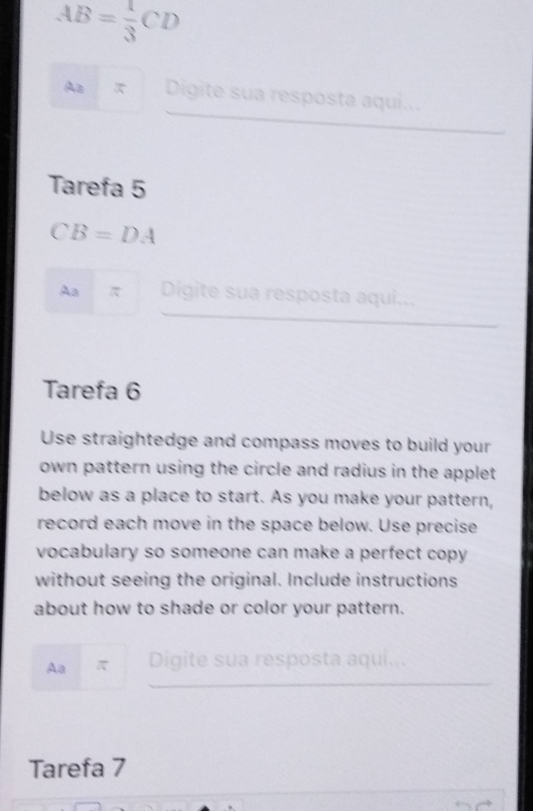 AB= 1/3 CD
Aa π Digite sua resposta aqui... 
Tarefa 5
CB=DA
Aa 
Digite sua resposta aqui... 
Tarefa 6 
Use straightedge and compass moves to build your 
own pattern using the circle and radius in the applet . 
below as a place to start. As you make your pattern, 
record each move in the space below. Use precise 
vocabulary so someone can make a perfect copy . 
without seeing the original. Include instructions 
about how to shade or color your pattern. 
Aa π Digite sua resposta aqui... 
Tarefa 7