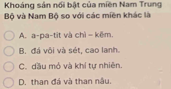 Khoáng sản nổi bật của miền Nam Trung
Bộ và Nam Bộ so với các miền khác là
A. a-pa-tit và chì - kẽm.
B. đá vôi và sét, cao lanh.
C. dầu mỏ và khí tự nhiên.
D. than đá và than nâu.