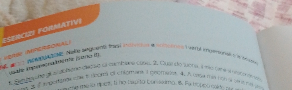 ESERCIZI FORMATIVI 
VERS) (MPERSONAL) 
anL iNeMDUAZONE Nelle seguenti frasí individua e sottolinee i verbi impersonali o le locuzión 
usate impersonalmente (sono 6). 
t. Sembra che gli zil abbiano deciso di cambiare casa. 2. Quando tuona, il mio cane si nasconde som 
S. Éimportante che ti ricordi di chiamare il geometra. 4. A casa mia non si céna mai prme 
ce me o ripeti, ti ho capito benissimo. 6. Fa troppo cal o