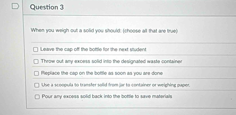 When you weigh out a solid you should: (choose all that are true)
Leave the cap off the bottle for the next student
Throw out any excess solid into the designated waste container
Replace the cap on the bottle as soon as you are done
Use a scoopula to transfer solid from jar to container or weighing paper.
Pour any excess solid back into the bottle to save materials